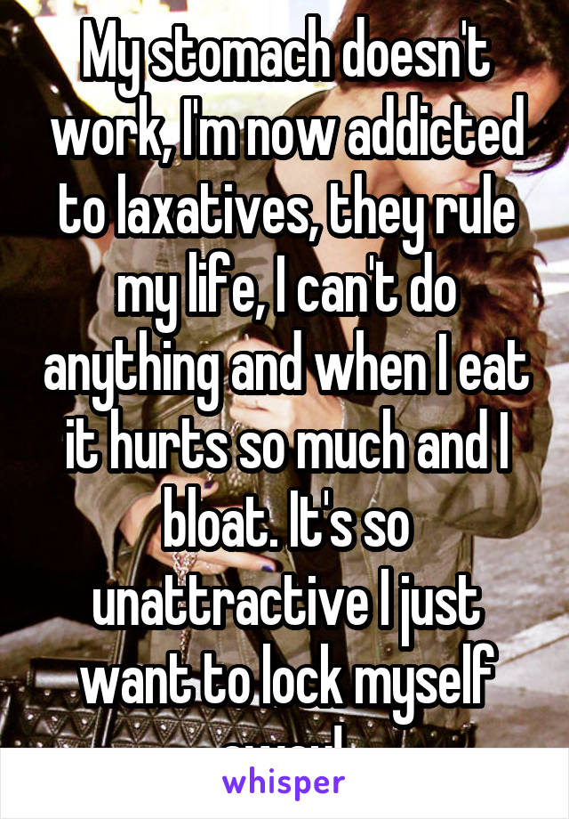 My stomach doesn't work, I'm now addicted to laxatives, they rule my life, I can't do anything and when I eat it hurts so much and I bloat. It's so unattractive I just want to lock myself away! 