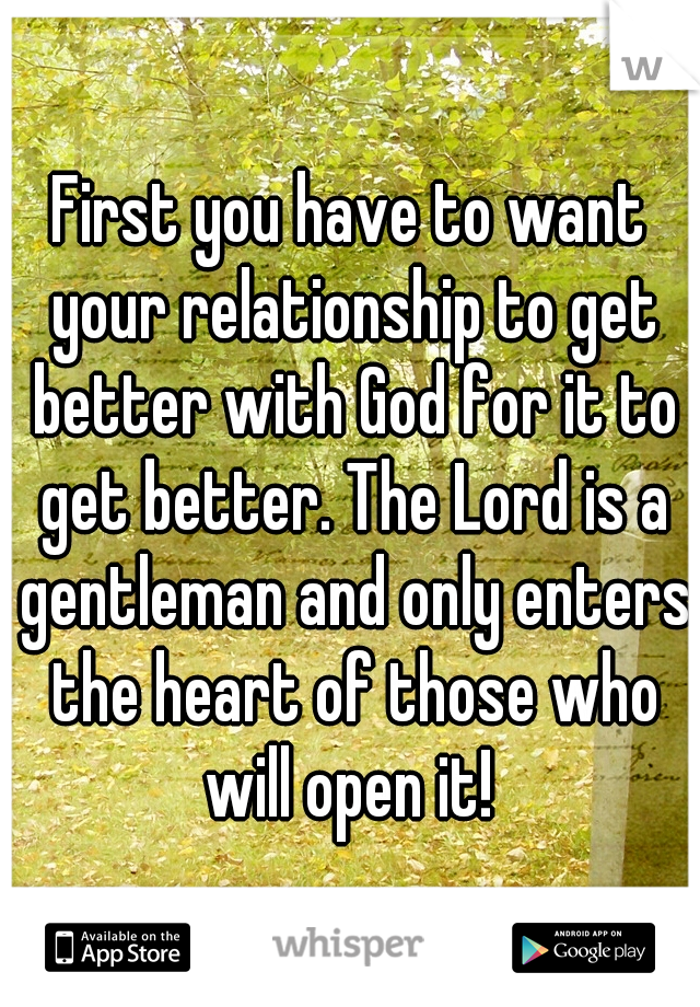 First you have to want your relationship to get better with God for it to get better. The Lord is a gentleman and only enters the heart of those who will open it! 