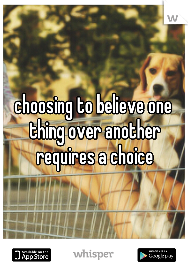 choosing to believe one thing over another requires a choice