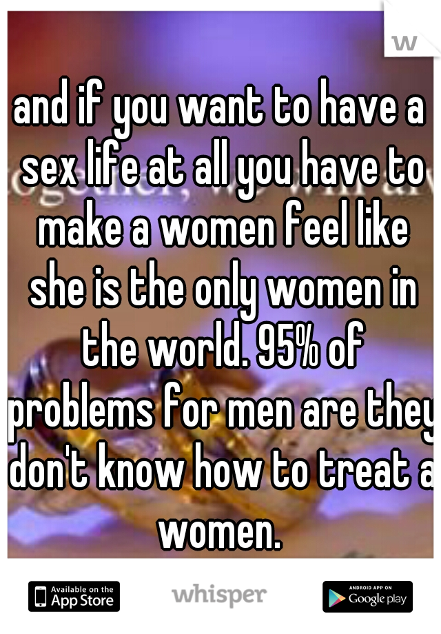 and if you want to have a sex life at all you have to make a women feel like she is the only women in the world. 95% of problems for men are they don't know how to treat a women. 
