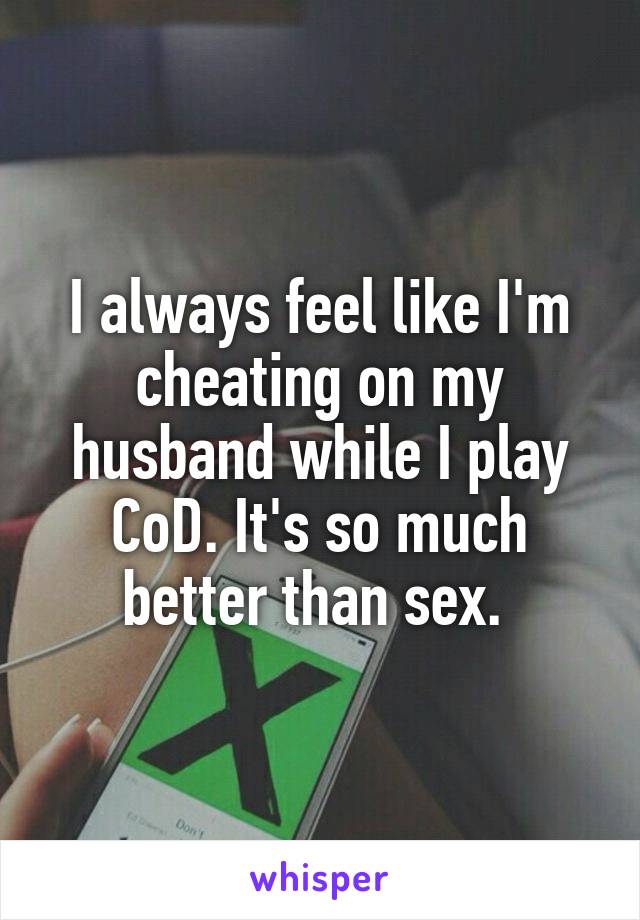 I always feel like I'm cheating on my husband while I play CoD. It's so much better than sex. 