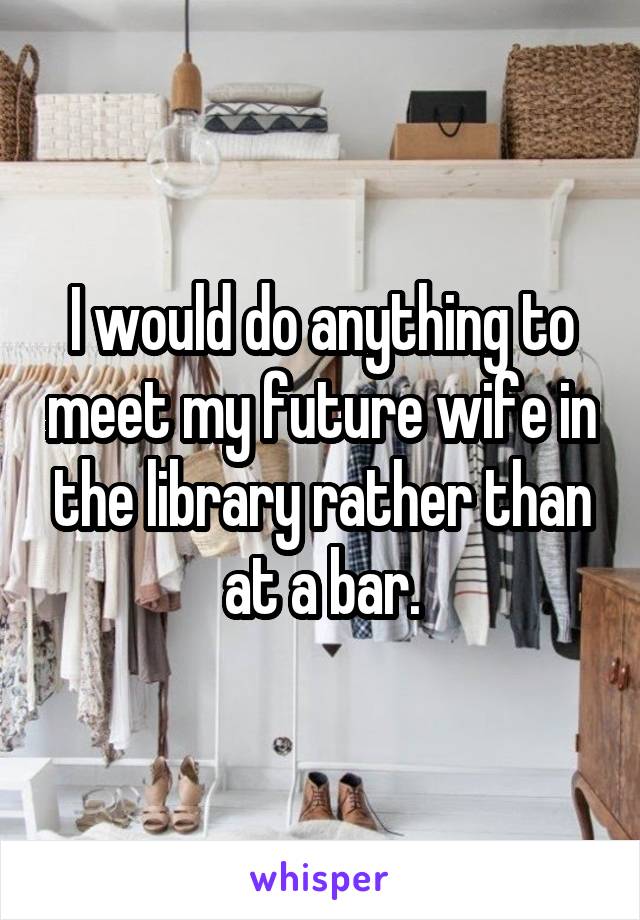 I would do anything to meet my future wife in the library rather than at a bar.