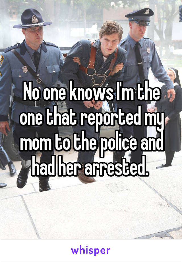 No one knows I'm the one that reported my mom to the police and had her arrested. 
