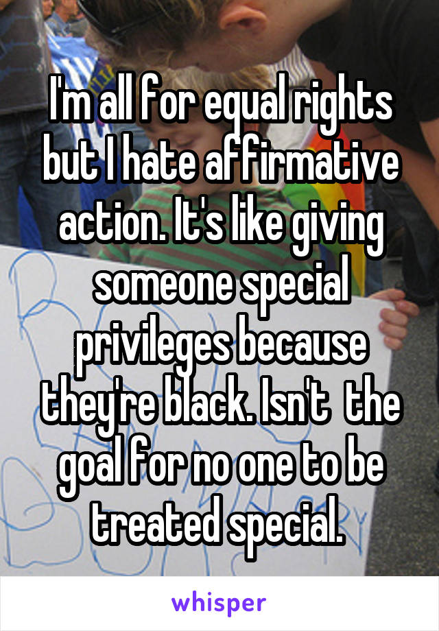 I'm all for equal rights but I hate affirmative action. It's like giving someone special privileges because they're black. Isn't  the goal for no one to be treated special. 