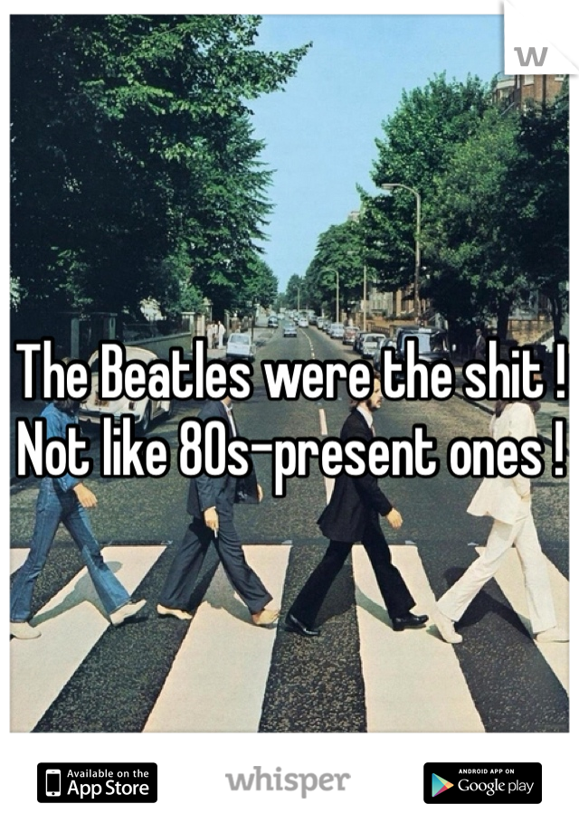 The Beatles were the shit ! Not like 80s-present ones !  