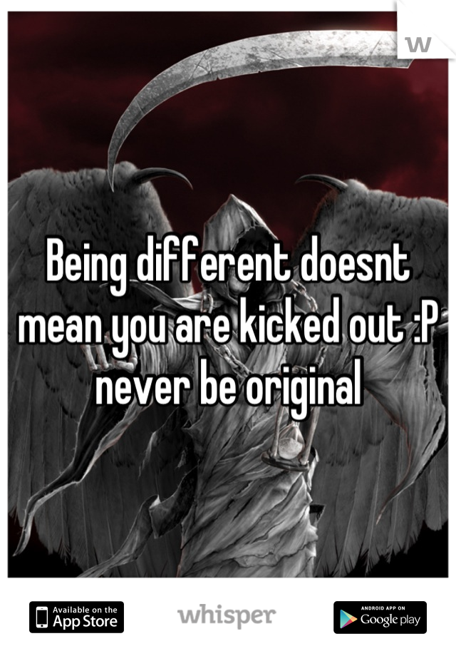 Being different doesnt mean you are kicked out :P never be original
