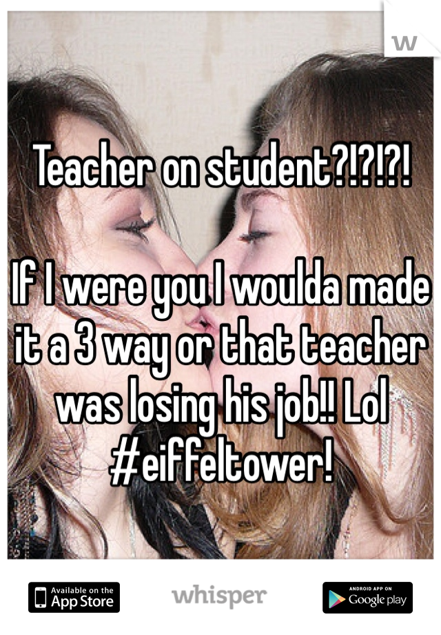 Teacher on student?!?!?!

If I were you I woulda made it a 3 way or that teacher was losing his job!! Lol
#eiffeltower!