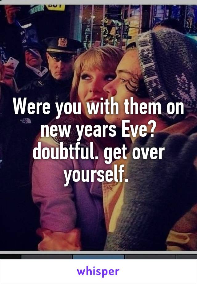 Were you with them on new years Eve? doubtful. get over yourself. 
