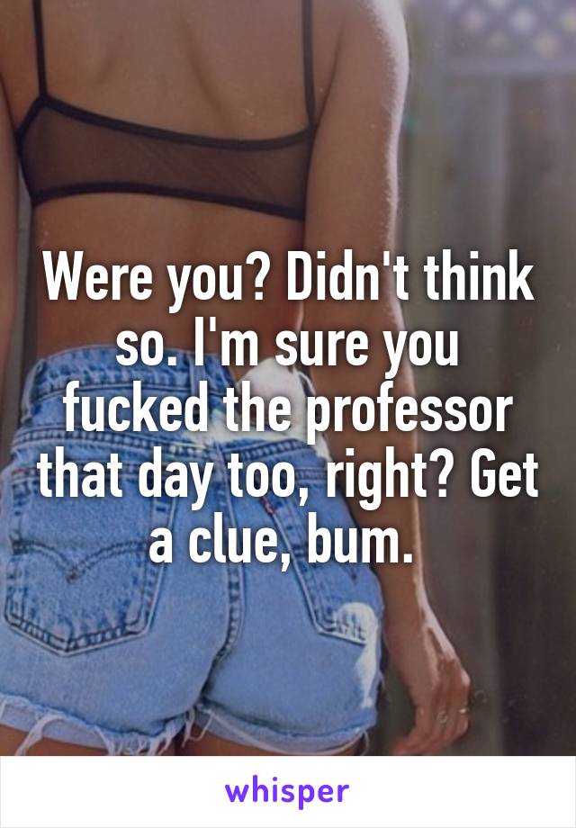 Were you? Didn't think so. I'm sure you fucked the professor that day too, right? Get a clue, bum. 