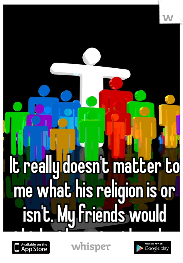 It really doesn't matter to me what his religion is or isn't. My friends would think otherwise though...