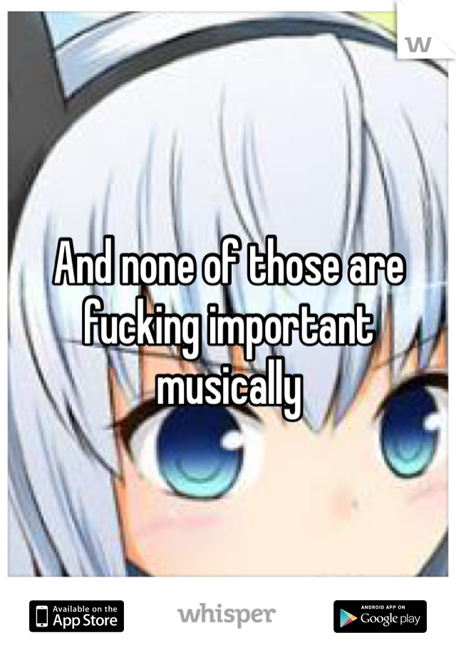 And none of those are fucking important musically 