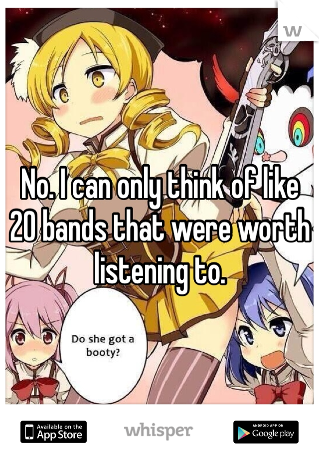 No. I can only think of like 20 bands that were worth listening to. 