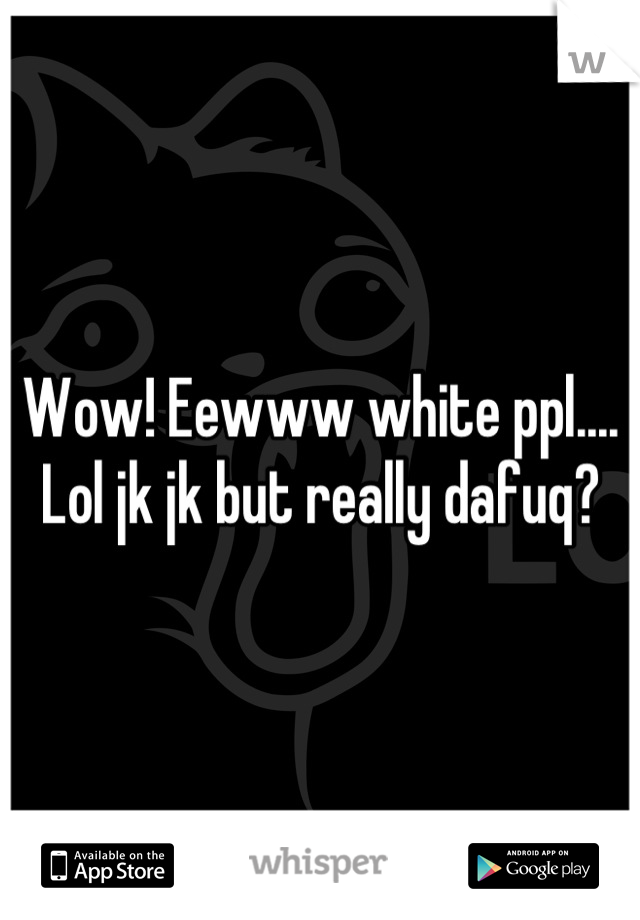 Wow! Eewww white ppl.... Lol jk jk but really dafuq?