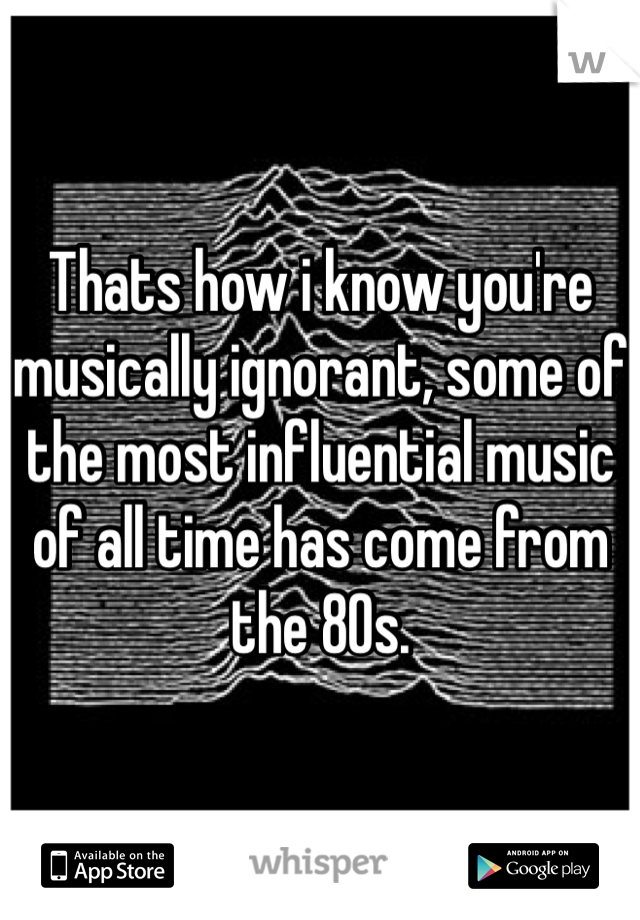 Thats how i know you're musically ignorant, some of the most influential music of all time has come from the 80s. 