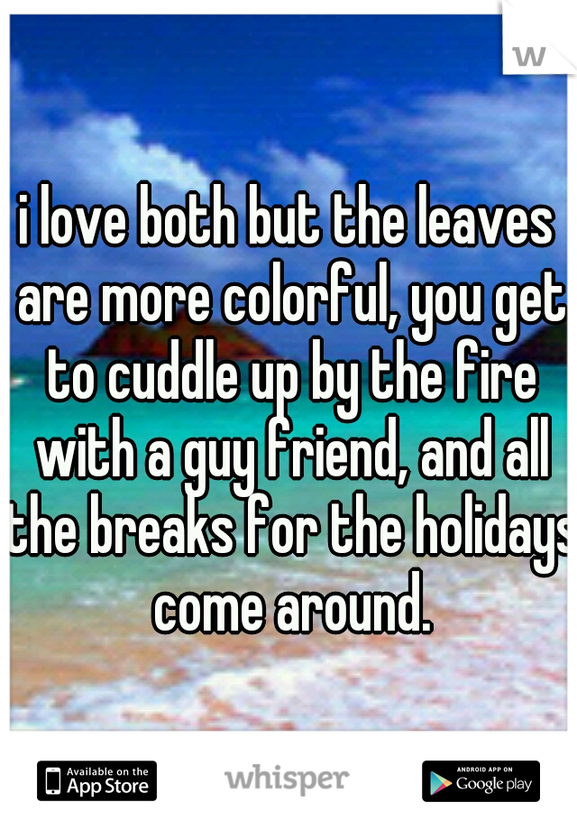 i love both but the leaves are more colorful, you get to cuddle up by the fire with a guy friend, and all the breaks for the holidays come around.