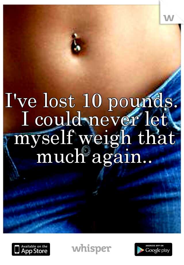 I've lost 10 pounds. I could never let myself weigh that much again..