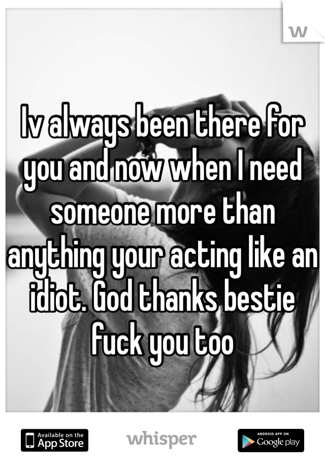 Iv always been there for you and now when I need someone more than anything your acting like an idiot. God thanks bestie fuck you too 