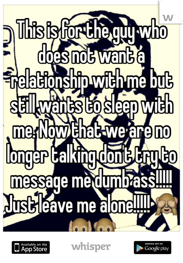 This is for the guy who does not want a relationship with me but still wants to sleep with me. Now that we are no longer talking don't try to message me dumb ass!!!!! Just leave me alone!!!!! 🙈🙉🙊