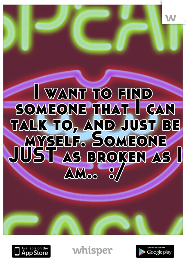 I want to find someone that I can talk to, and just be myself. Someone JUST as broken as I am..  :/