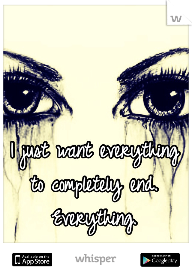 I just want everything to completely end. Everything. 