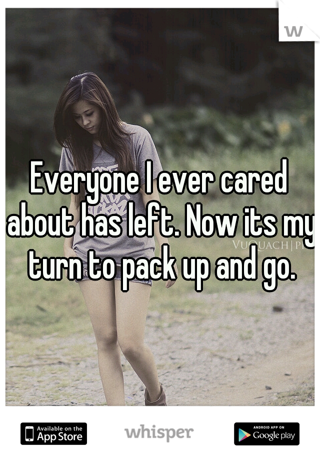 Everyone I ever cared about has left. Now its my turn to pack up and go.