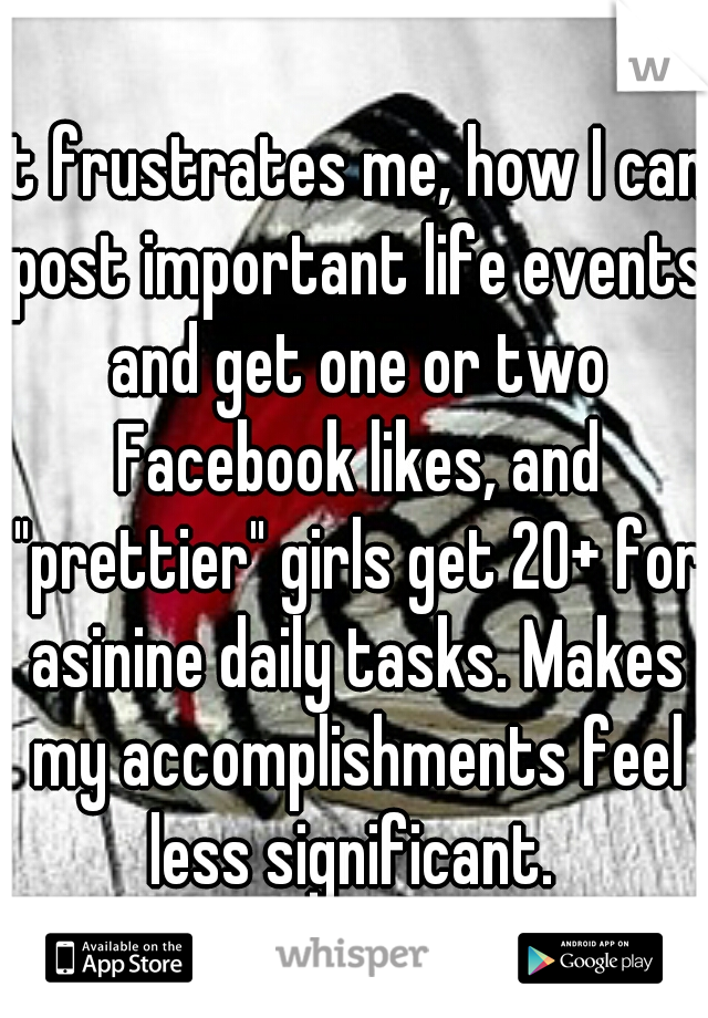 It frustrates me, how I can post important life events and get one or two Facebook likes, and "prettier" girls get 20+ for asinine daily tasks. Makes my accomplishments feel less significant. 