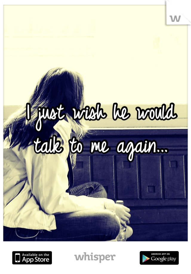 I just wish he would talk to me again...