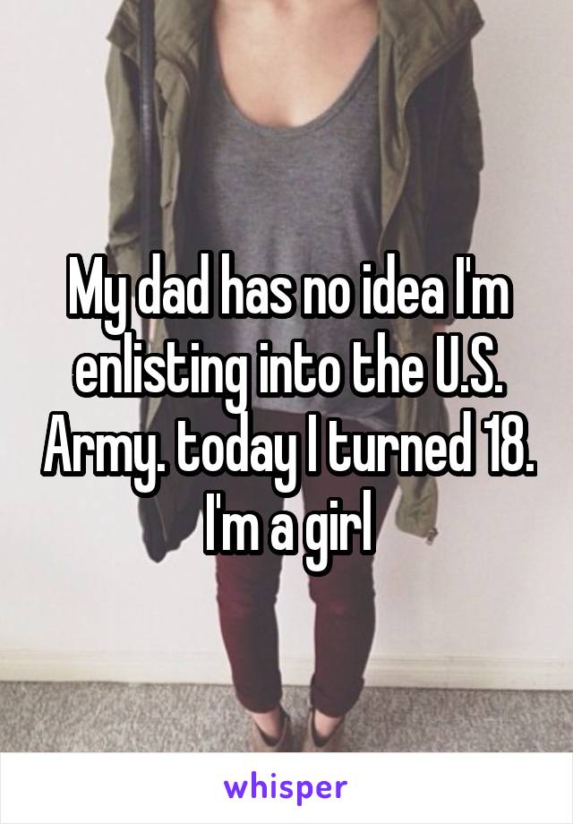 My dad has no idea I'm enlisting into the U.S. Army. today I turned 18. I'm a girl