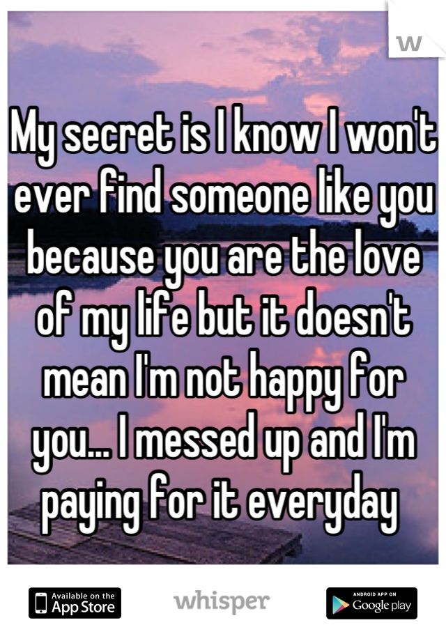 My secret is I know I won't ever find someone like you because you are the love of my life but it doesn't mean I'm not happy for you... I messed up and I'm paying for it everyday 