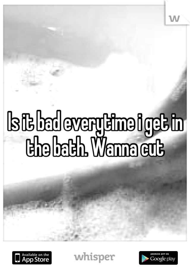 Is it bad everytime i get in the bath. Wanna cut