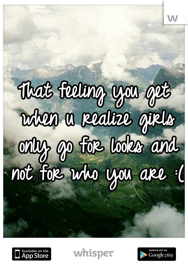 That feeling you get when u realize girls only go for looks and not for who you are :(