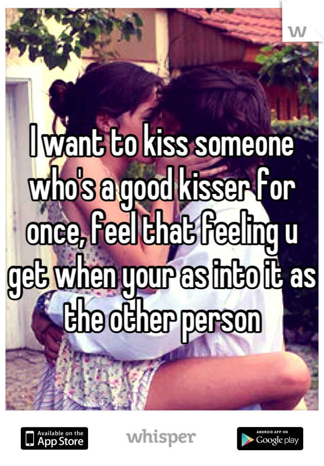 I want to kiss someone who's a good kisser for once, feel that feeling u get when your as into it as the other person