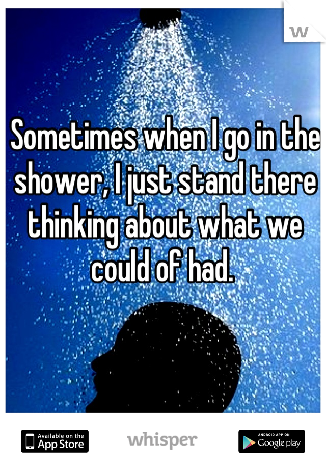 Sometimes when I go in the shower, I just stand there thinking about what we could of had. 