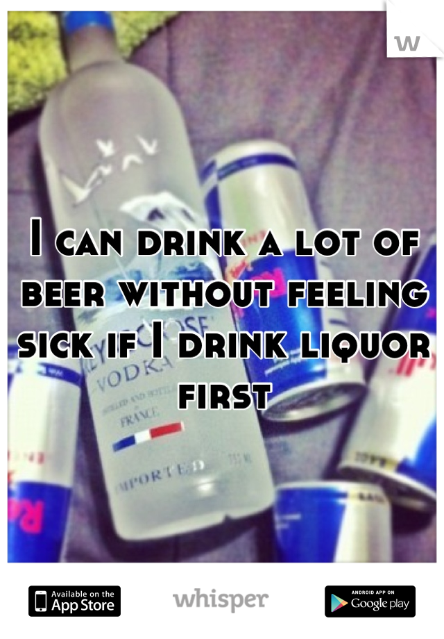 I can drink a lot of beer without feeling sick if I drink liquor first