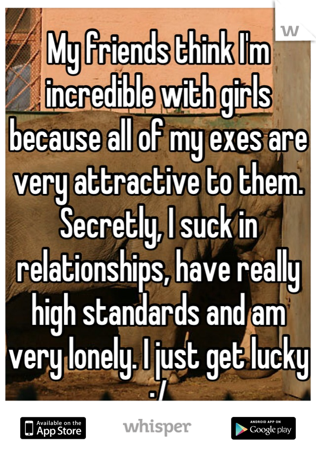 My friends think I'm incredible with girls because all of my exes are very attractive to them.
Secretly, I suck in relationships, have really high standards and am very lonely. I just get lucky :/