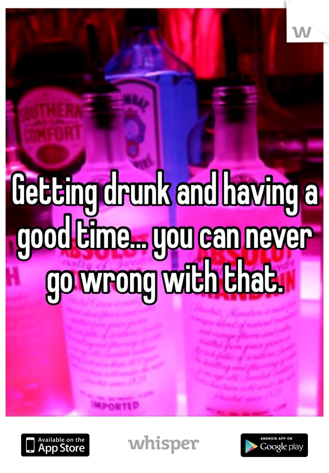 Getting drunk and having a good time... you can never go wrong with that.