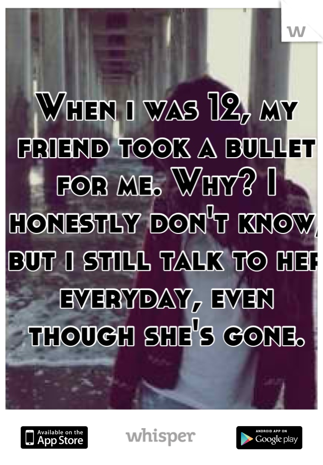 When i was 12, my friend took a bullet for me. Why? I honestly don't know, but i still talk to her everyday, even though she's gone.