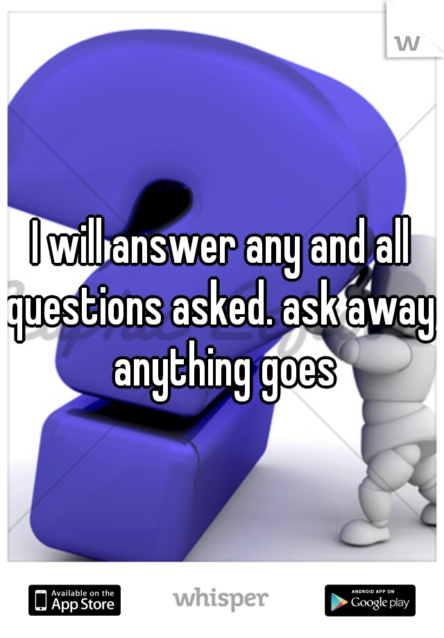 I will answer any and all questions asked. ask away, anything goes