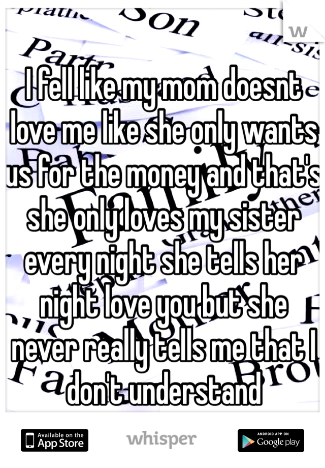 I fell like my mom doesnt love me like she only wants us for the money and that's she only loves my sister every night she tells her night love you but she never really tells me that I don't understand