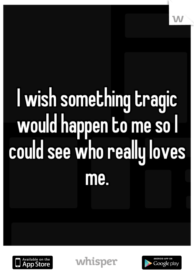 I wish something tragic would happen to me so I could see who really loves me.