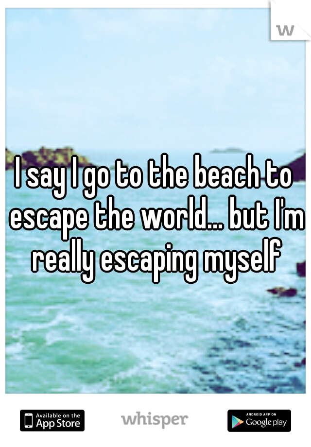 I say I go to the beach to escape the world... but I'm really escaping myself