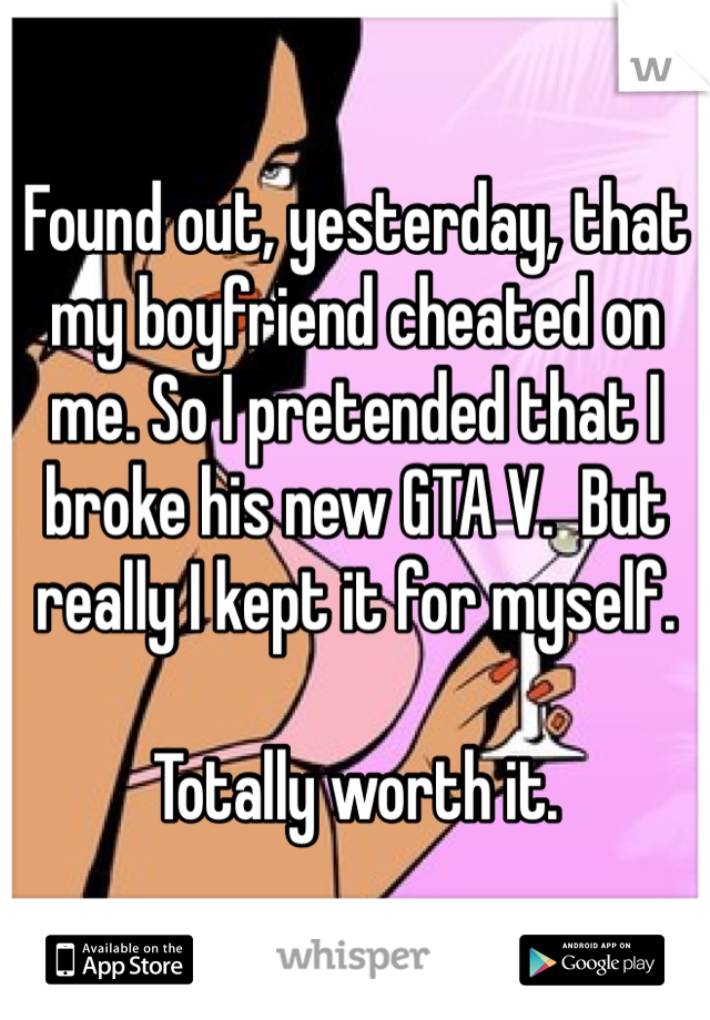 Found out, yesterday, that my boyfriend cheated on me. So I pretended that I broke his new GTA V.  But really I kept it for myself.

Totally worth it.