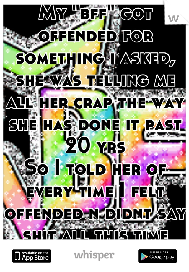 My "bff" got offended for something i asked, she was telling me all her crap the way she has done it past 20 yrs
So I told her of every time I felt offended n didnt say shit all this time
Didnt like it