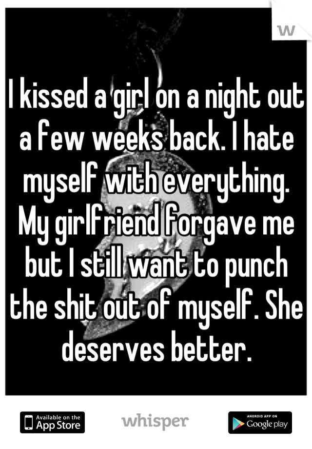 I kissed a girl on a night out a few weeks back. I hate myself with everything. My girlfriend forgave me but I still want to punch the shit out of myself. She deserves better.