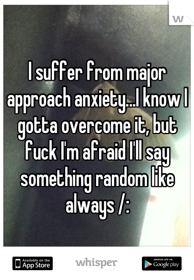I suffer from major approach anxiety...I know I gotta overcome it, but fuck I'm afraid I'll say something random like always /: