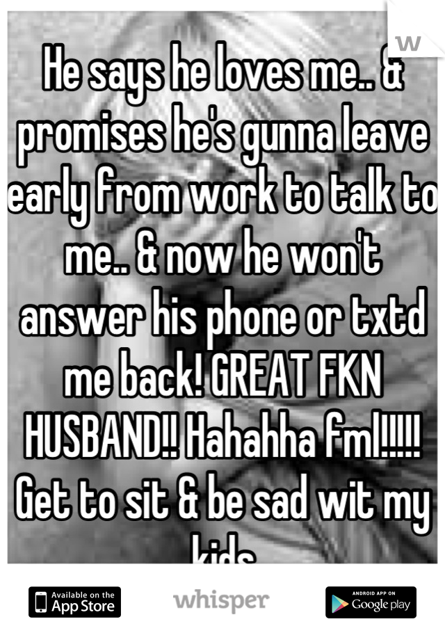 He says he loves me.. & promises he's gunna leave early from work to talk to me.. & now he won't answer his phone or txtd me back! GREAT FKN HUSBAND!! Hahahha fml!!!!! Get to sit & be sad wit my kids