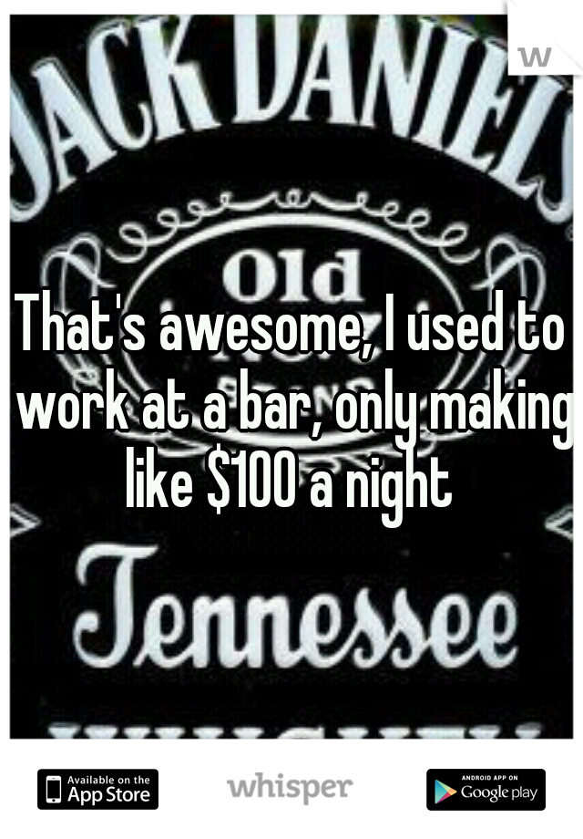 That's awesome, I used to work at a bar, only making like $100 a night 