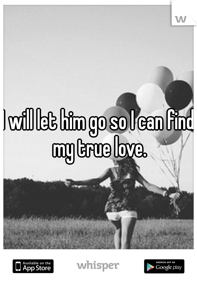 I will let him go so I can find my true love.