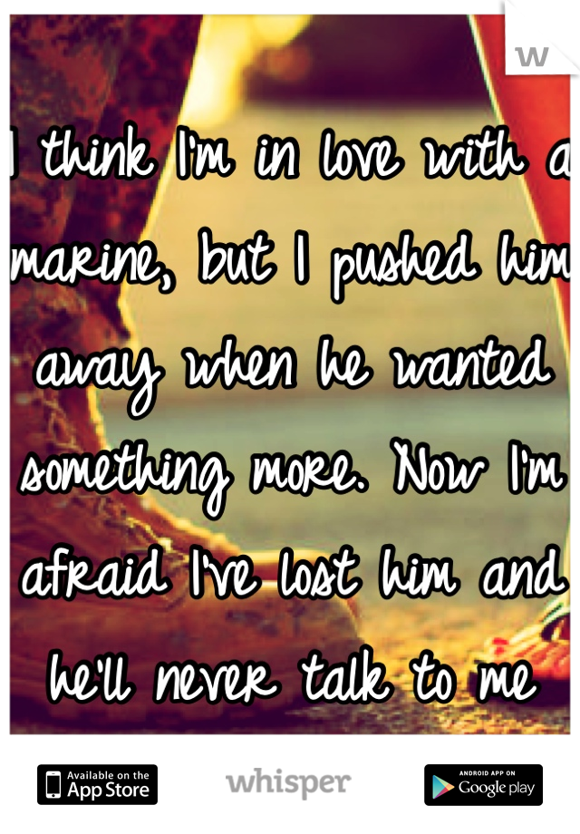 I think I'm in love with a marine, but I pushed him away when he wanted something more. Now I'm afraid I've lost him and he'll never talk to me again.