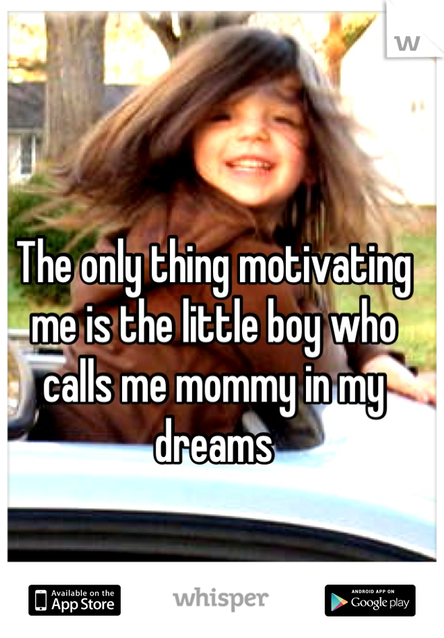The only thing motivating me is the little boy who calls me mommy in my dreams
